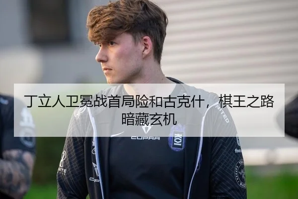 丁立人卫冕战首局险和古克什，棋王之路暗藏玄机
