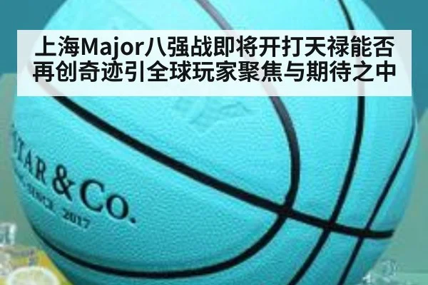 上海Major八强战即将开打天禄能否再创奇迹引全球玩家聚焦与期待之中