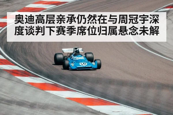 奥迪高层亲承仍然在与周冠宇深度谈判下赛季席位归属悬念未解