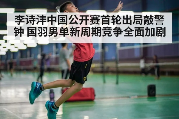 李诗沣中国公开赛首轮出局敲警钟 国羽男单新周期竞争全面加剧